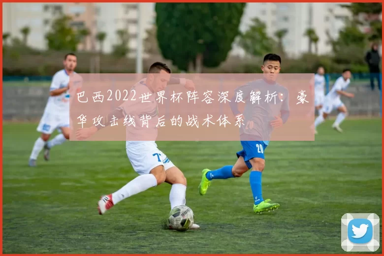 巴西2022世界杯阵容深度解析：豪华攻击线背后的战术体系