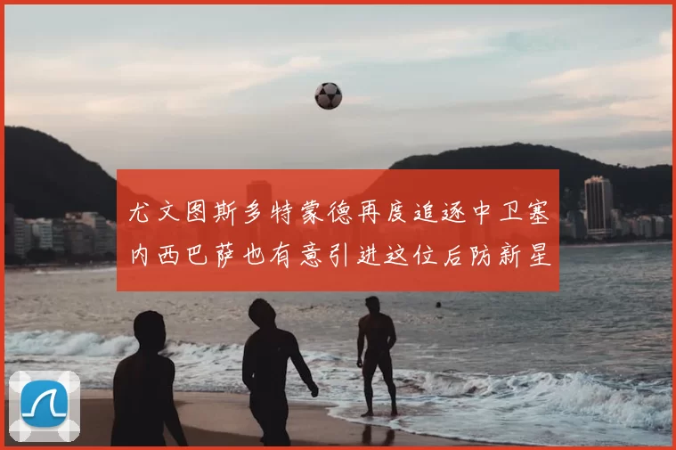 尤文图斯多特蒙德再度追逐中卫塞内西巴萨也有意引进这位后防新星