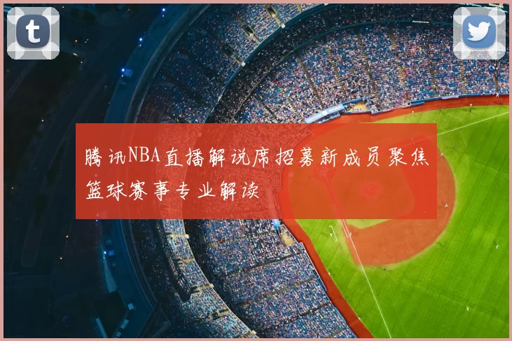腾讯NBA直播解说席招募新成员聚焦篮球赛事专业解读