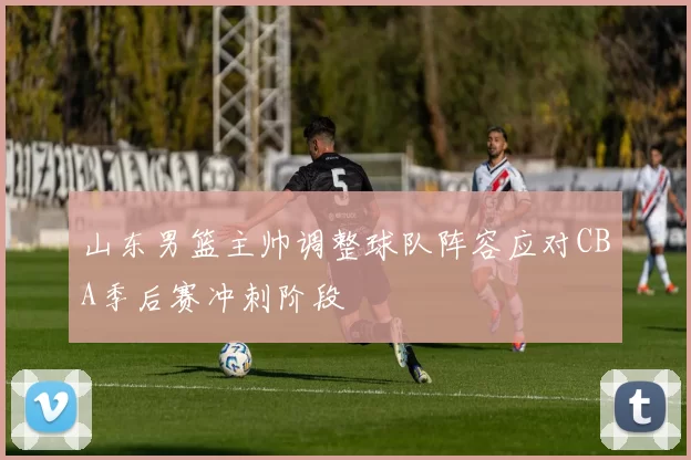 山东男篮主帅调整球队阵容应对CBA季后赛冲刺阶段