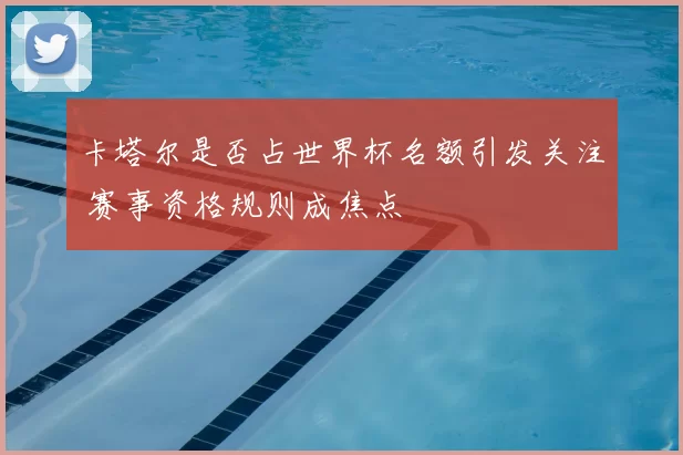 卡塔尔是否占世界杯名额引发关注 赛事资格规则成焦点
