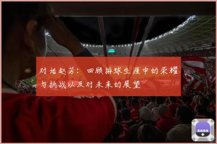 对话赵芳：回顾排球生涯中的荣耀与挑战以及对未来的展望