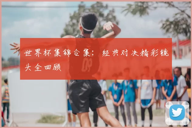 世界杯集锦合集：经典对决精彩镜头全回顾