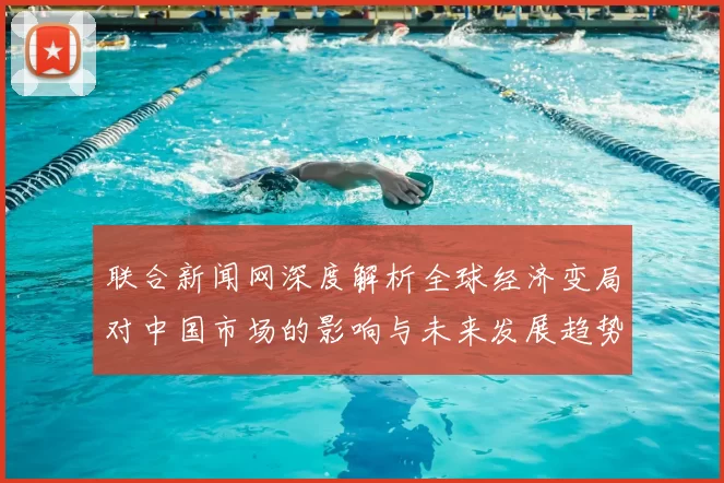 联合新闻网深度解析全球经济变局对中国市场的影响与未来发展趋势