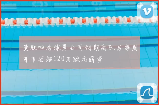 曼联四名球员合同到期离队后每周可节省超120万欧元薪资