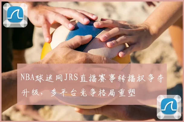 NBA球迷网JRS直播赛事转播权争夺升级,多平台竞争格局重塑