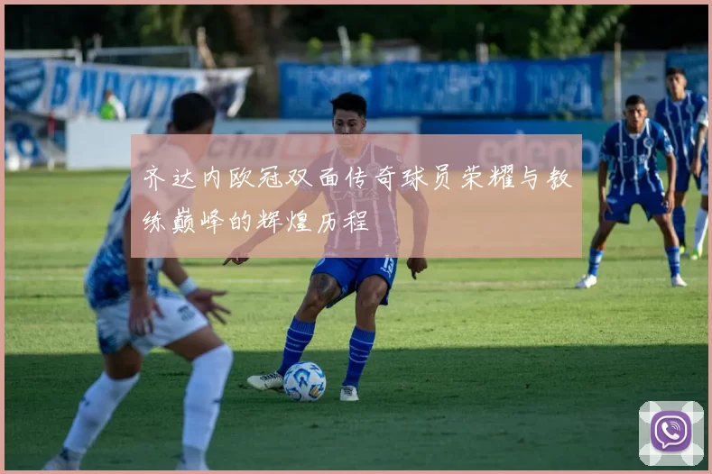 齐达内欧冠双面传奇球员荣耀与教练巅峰的辉煌历程