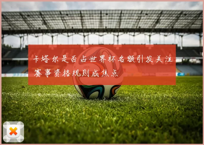 卡塔尔是否占世界杯名额引发关注 赛事资格规则成焦点