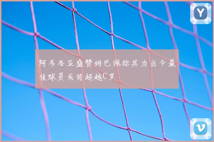 阿韦洛亚盛赞姆巴佩称其为当今最佳球员或将超越C罗