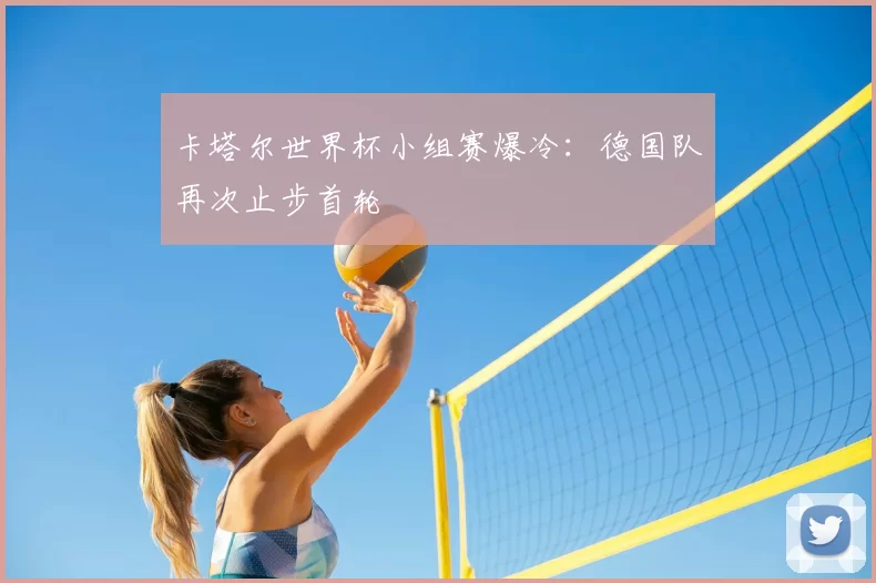 卡塔尔世界杯小组赛爆冷:德国队再次止步首轮