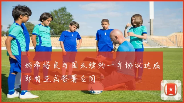姆希塔良与国米续约一年协议达成即将正式签署合同