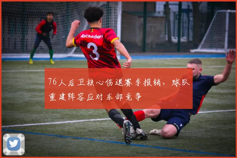 76人后卫核心伤退赛季报销，球队重建阵容应对东部竞争