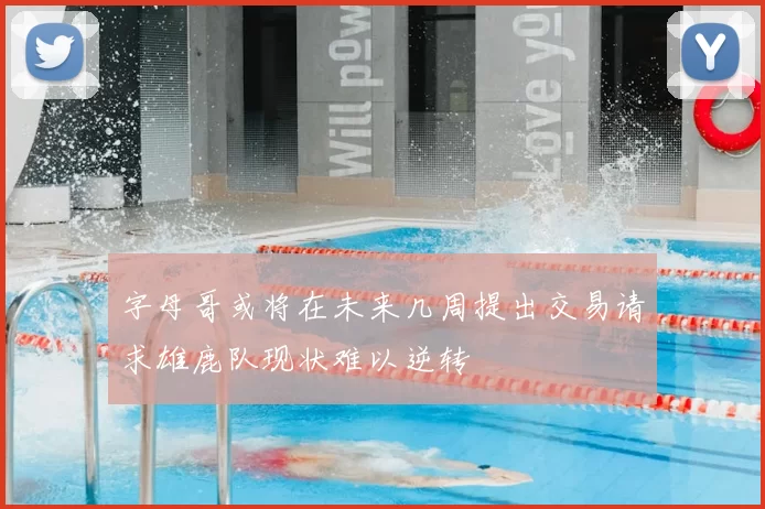 字母哥或将在未来几周提出交易请求雄鹿队现状难以逆转
