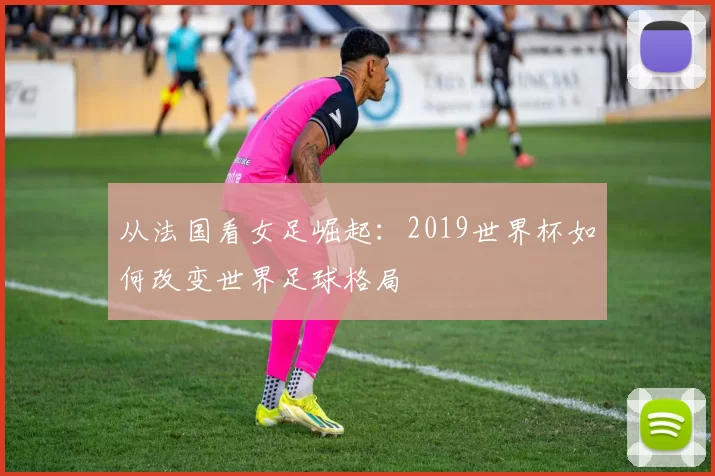 从法国看女足崛起：2019世界杯如何改变世界足球格局