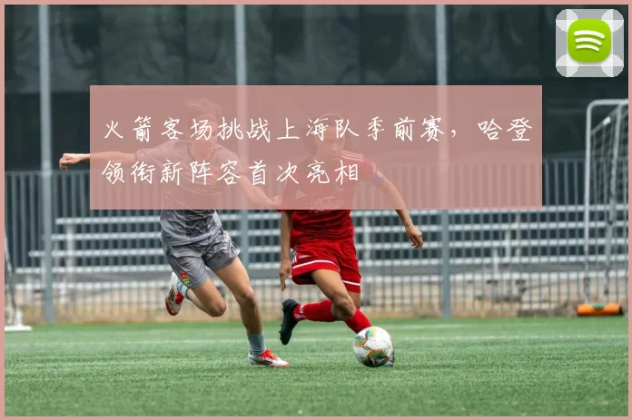 火箭客场挑战上海队季前赛，哈登领衔新阵容首次亮相