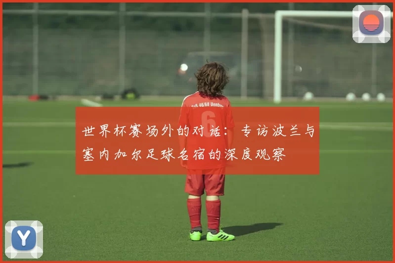 世界杯赛场外的对话：专访波兰与塞内加尔足球名宿的深度观察