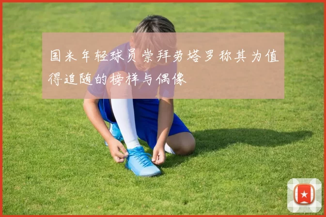 国米年轻球员崇拜劳塔罗称其为值得追随的榜样与偶像