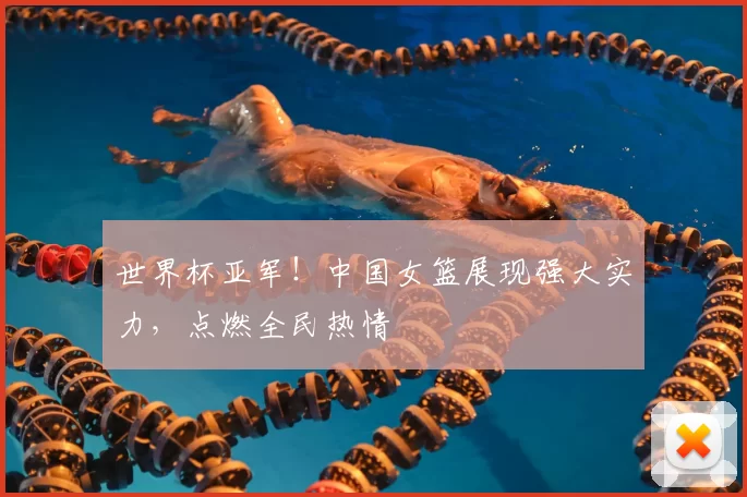 世界杯亚军！中国女篮展现强大实力，点燃全民热情