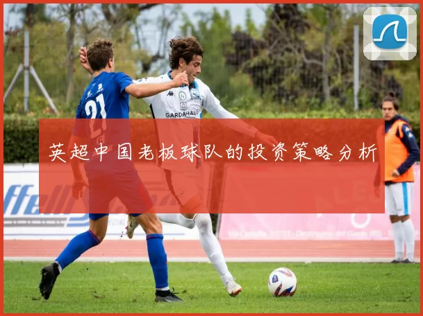 英超中国老板球队的投资策略分析