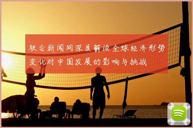 联合新闻网深度解读全球经济形势变化对中国发展的影响与挑战
