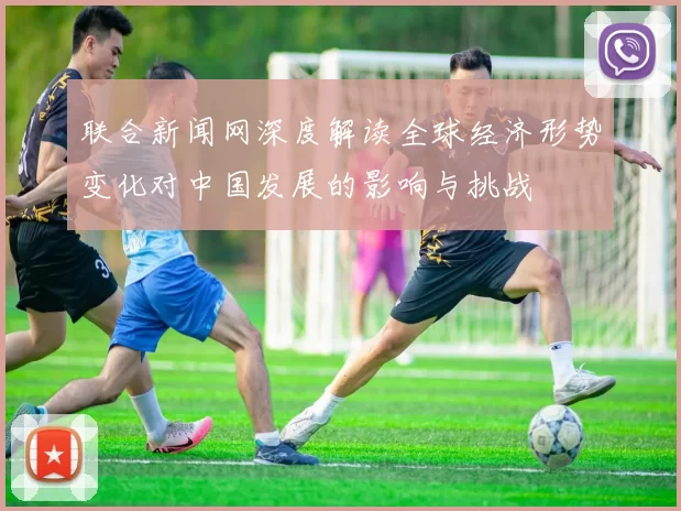 联合新闻网深度解读全球经济形势变化对中国发展的影响与挑战