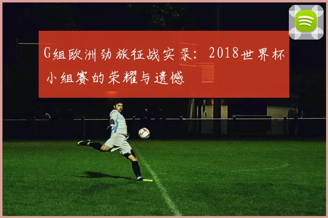G组欧洲劲旅征战实录:2018世界杯小组赛的荣耀与遗憾