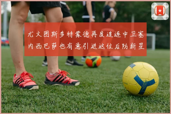 尤文图斯多特蒙德再度追逐中卫塞内西巴萨也有意引进这位后防新星