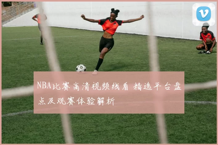 NBA比赛高清视频线看 精选平台盘点及观赛体验解析
