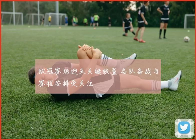 欧冠赛场迎来关键较量 各队备战与赛程安排受关注