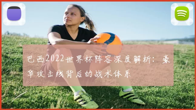 巴西2022世界杯阵容深度解析：豪华攻击线背后的战术体系