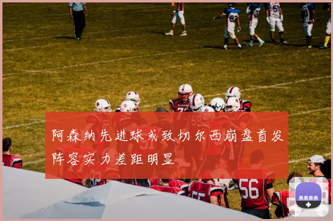 阿森纳先进球或致切尔西崩盘首发阵容实力差距明显