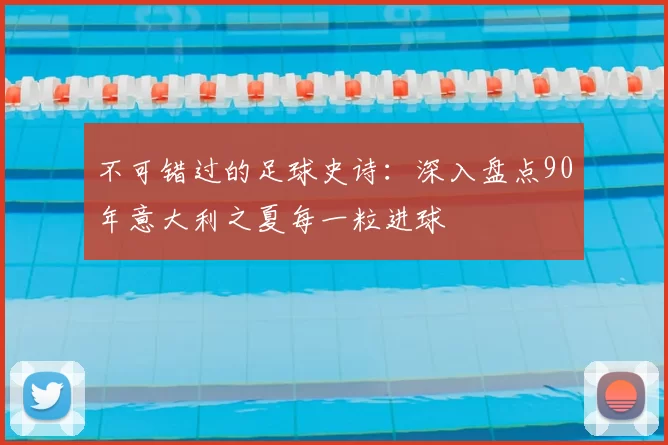 不可错过的足球史诗：深入盘点90年意大利之夏每一粒进球